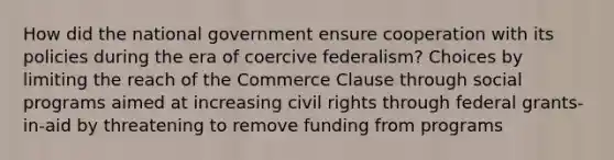 How did the national government ensure cooperation with its policies during the era of coercive federalism? Choices by limiting the reach of the Commerce Clause through social programs aimed at increasing civil rights through federal grants-in-aid by threatening to remove funding from programs