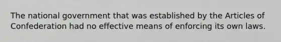 The national government that was established by the Articles of Confederation had no effective means of enforcing its own laws.