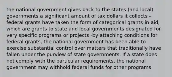 the national government gives back to the states (and local) governments a significant amount of tax dollars it collects -federal grants have taken the form of categorical grants-in-aid, which are grants to state and local governments designated for very specific programs or projects -by attaching conditions for federal grants, the national government has been able to exercise substantial control over matters that traditionally have fallen under the purview of state governments. If a state does not comply with the particular requirements, the national government may withhold federal funds for other programs