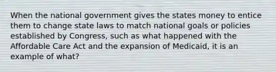 When the national government gives the states money to entice them to change state laws to match national goals or policies established by Congress, such as what happened with the Affordable Care Act and the expansion of Medicaid, it is an example of what?