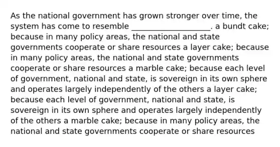 As the national government has grown stronger over time, the system has come to resemble ____________________. a bundt cake; because in many policy areas, the national and state governments cooperate or share resources a layer cake; because in many policy areas, the national and state governments cooperate or share resources a marble cake; because each level of government, national and state, is sovereign in its own sphere and operates largely independently of the others a layer cake; because each level of government, national and state, is sovereign in its own sphere and operates largely independently of the others a marble cake; because in many policy areas, the national and state governments cooperate or share resources