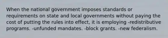 When the national government imposes standards or requirements on state and local governments without paying the cost of putting the rules into effect, it is employing -redistributive programs. -unfunded mandates. -block grants. -new federalism.