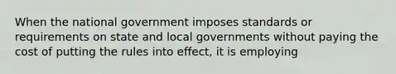 When the national government imposes standards or requirements on state and local governments without paying the cost of putting the rules into effect, it is employing