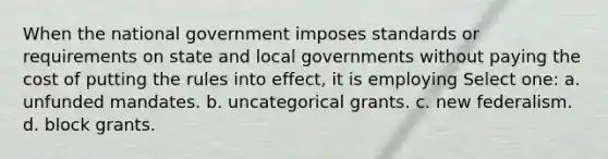 When the national government imposes standards or requirements on state and local governments without paying the cost of putting the rules into effect, it is employing Select one: a. unfunded mandates. b. uncategorical grants. c. new federalism. d. block grants.