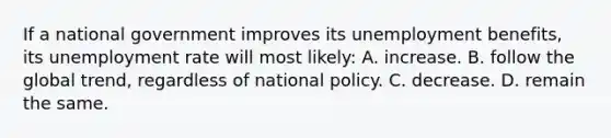 If a national government improves its unemployment benefits, its unemployment rate will most likely: A. increase. B. follow the global trend, regardless of national policy. C. decrease. D. remain the same.