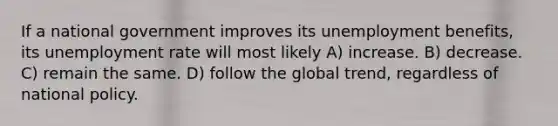 If a national government improves its unemployment benefits, its unemployment rate will most likely A) increase. B) decrease. C) remain the same. D) follow the global trend, regardless of national policy.