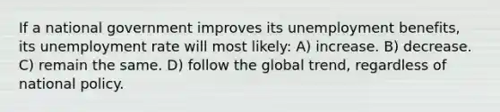 If a national government improves its unemployment benefits, its unemployment rate will most likely: A) increase. B) decrease. C) remain the same. D) follow the global trend, regardless of national policy.