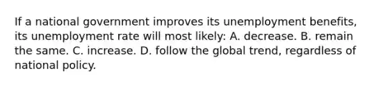 If a national government improves its unemployment benefits, its unemployment rate will most likely: A. decrease. B. remain the same. C. increase. D. follow the global trend, regardless of national policy.