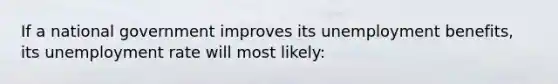 If a national government improves its unemployment benefits, its <a href='https://www.questionai.com/knowledge/kh7PJ5HsOk-unemployment-rate' class='anchor-knowledge'>unemployment rate</a> will most likely: