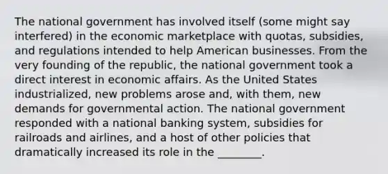 The national government has involved itself (some might say interfered) in the economic marketplace with quotas, subsidies, and regulations intended to help American businesses. From the very founding of the republic, the national government took a direct interest in economic affairs. As the United States industrialized, new problems arose and, with them, new demands for governmental action. The national government responded with a national banking system, subsidies for railroads and airlines, and a host of other policies that dramatically increased its role in the ________.