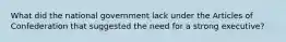 What did the national government lack under the Articles of Confederation that suggested the need for a strong executive?