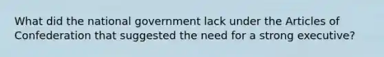 What did the national government lack under the Articles of Confederation that suggested the need for a strong executive?