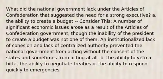 What did the national government lack under the Articles of Confederation that suggested the need for a strong executive? a. the ability to create a budget -- Consider This: A number of significant economic issues arose as a result of the Articles of Confederation government, though the inability of the president to create a budget was not one of them. An institutionalized lack of cohesion and lack of centralized authority prevented the national government from acting without the consent of the states and sometimes from acting at all. b. the ability to veto a bill c. the ability to negotiate treaties d. the ability to respond quickly to emergencies