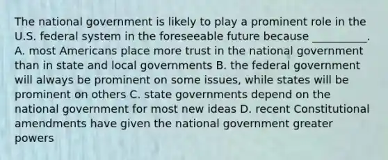 The national government is likely to play a prominent role in the U.S. federal system in the foreseeable future because __________. A. most Americans place more trust in the national government than in state and local governments B. the federal government will always be prominent on some issues, while states will be prominent on others C. state governments depend on the national government for most new ideas D. recent Constitutional amendments have given the national government greater powers