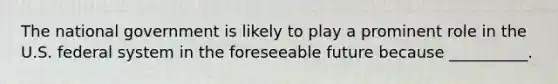 The national government is likely to play a prominent role in the U.S. federal system in the foreseeable future because __________.