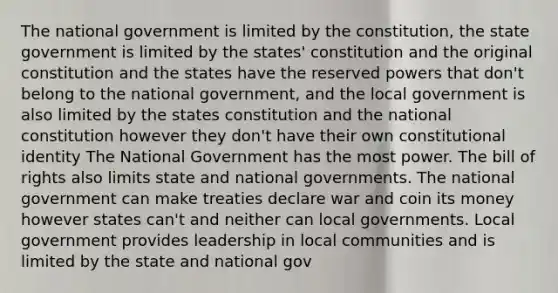 The national government is limited by the constitution, the state government is limited by the states' constitution and the original constitution and the states have the reserved powers that don't belong to the national government, and the local government is also limited by the states constitution and the national constitution however they don't have their own <a href='https://www.questionai.com/knowledge/kQpgSWFXaB-constitutional-identity' class='anchor-knowledge'>constitutional identity</a> The National Government has the most power. The bill of rights also limits state and national governments. The national government can make treaties declare war and coin its money however states can't and neither can local governments. Local government provides leadership in local communities and is limited by the state and national gov