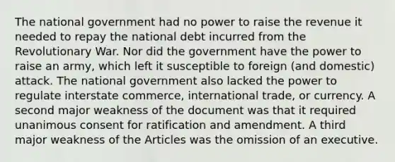 The national government had no power to raise the revenue it needed to repay the national debt incurred from the Revolutionary War. Nor did the government have the power to raise an army, which left it susceptible to foreign (and domestic) attack. The national government also lacked the power to regulate interstate commerce, international trade, or currency. A second major weakness of the document was that it required unanimous consent for ratification and amendment. A third major weakness of the Articles was the omission of an executive.