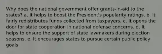 Why does the national government offer grants-in-aid to the states? a. It helps to boost the President's popularity ratings. b. It fairly redistributes funds collected from taxpayers. c. It opens the door for state cooperation in national defense concerns. d. It helps to ensure the support of state lawmakers during election seasons. e. It encourages states to pursue certain public policy goals