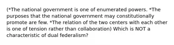 (*The national government is one of enumerated powers. *The purposes that the national government may constitutionally promote are few. *The relation of the two centers with each other is one of tension rather than collaboration) Which is NOT a characteristic of dual federalism?