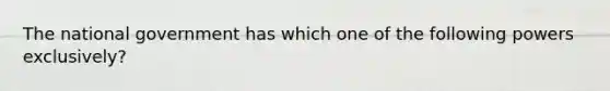 The national government has which one of the following powers exclusively?