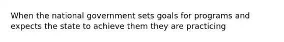 When the national government sets goals for programs and expects the state to achieve them they are practicing