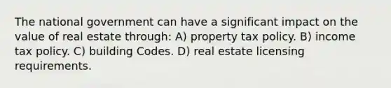 The national government can have a significant impact on the value of real estate through: A) property tax policy. B) income tax policy. C) building Codes. D) real estate licensing requirements.