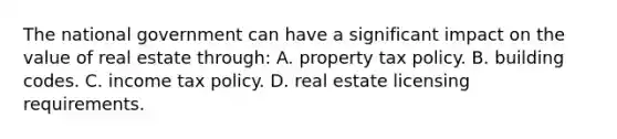 The national government can have a significant impact on the value of real estate through: A. property tax policy. B. building codes. C. income tax policy. D. real estate licensing requirements.