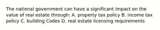 The national government can have a significant impact on the value of real estate through: A. property tax policy B. income tax policy C. building Codes D. real estate licensing requirements