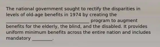 The national government sought to rectify the disparities in levels of old-age benefits in 1974 by creating the _____________________________________ program to augment benefits for the elderly, the blind, and the disabled. It provides uniform minimum benefits across the entire nation and includes mandatory _________.