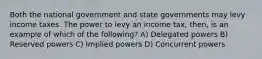 Both the national government and state governments may levy income taxes. The power to levy an income tax, then, is an example of which of the following? A) Delegated powers B) Reserved powers C) Implied powers D) Concurrent powers