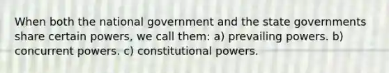 When both the national government and the state governments share certain powers, we call them: a) prevailing powers. b) concurrent powers. c) constitutional powers.