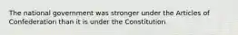 The national government was stronger under the Articles of Confederation than it is under the Constitution