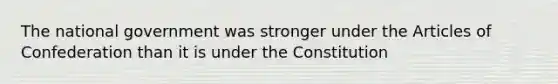 The national government was stronger under the Articles of Confederation than it is under the Constitution