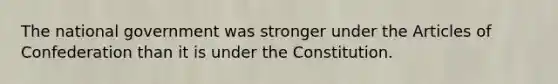 The national government was stronger under the Articles of Confederation than it is under the Constitution.