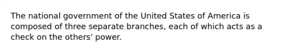 The national government of the United States of America is composed of three separate branches, each of which acts as a check on the others' power.