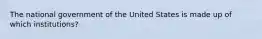 The national government of the United States is made up of which institutions?