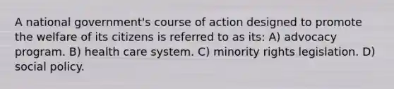 A national government's course of action designed to promote the welfare of its citizens is referred to as its: A) advocacy program. B) health care system. C) minority rights legislation. D) social policy.