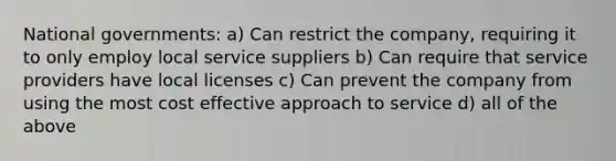 National governments: a) Can restrict the company, requiring it to only employ local service suppliers b) Can require that service providers have local licenses c) Can prevent the company from using the most cost effective approach to service d) all of the above