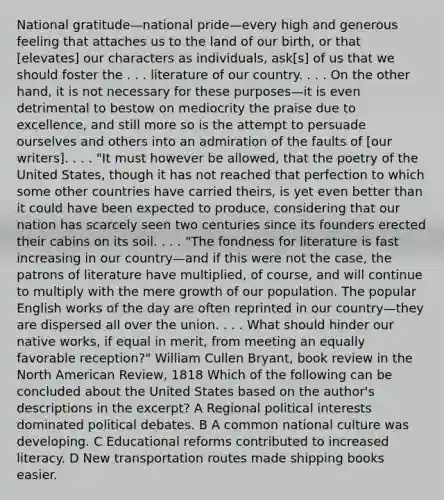 National gratitude—national pride—every high and generous feeling that attaches us to the land of our birth, or that [elevates] our characters as individuals, ask[s] of us that we should foster the . . . literature of our country. . . . On the other hand, it is not necessary for these purposes—it is even detrimental to bestow on mediocrity the praise due to excellence, and still more so is the attempt to persuade ourselves and others into an admiration of the faults of [our writers]. . . . "It must however be allowed, that the poetry of the United States, though it has not reached that perfection to which some other countries have carried theirs, is yet even better than it could have been expected to produce, considering that our nation has scarcely seen two centuries since its founders erected their cabins on its soil. . . . "The fondness for literature is fast increasing in our country—and if this were not the case, the patrons of literature have multiplied, of course, and will continue to multiply with the mere growth of our population. The popular English works of the day are often reprinted in our country—they are dispersed all over the union. . . . What should hinder our native works, if equal in merit, from meeting an equally favorable reception?" William Cullen Bryant, book review in the North American Review, 1818 Which of the following can be concluded about the United States based on the author's descriptions in the excerpt? A Regional political interests dominated political debates. B A common national culture was developing. C Educational reforms contributed to increased literacy. D New transportation routes made shipping books easier.