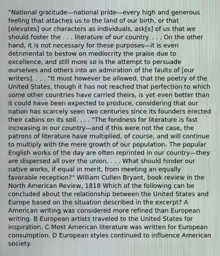 "National gratitude—national pride—every high and generous feeling that attaches us to the land of our birth, or that [elevates] our characters as individuals, ask[s] of us that we should foster the . . . literature of our country. . . . On the other hand, it is not necessary for these purposes—it is even detrimental to bestow on mediocrity the praise due to excellence, and still more so is the attempt to persuade ourselves and others into an admiration of the faults of [our writers]. . . . "It must however be allowed, that the poetry of the United States, though it has not reached that perfection to which some other countries have carried theirs, is yet even better than it could have been expected to produce, considering that our nation has scarcely seen two centuries since its founders erected their cabins on its soil. . . . "The fondness for literature is fast increasing in our country—and if this were not the case, the patrons of literature have multiplied, of course, and will continue to multiply with the mere growth of our population. The popular English works of the day are often reprinted in our country—they are dispersed all over the union. . . . What should hinder our native works, if equal in merit, from meeting an equally favorable reception?" William Cullen Bryant, book review in the North American Review, 1818 Which of the following can be concluded about the relationship between the United States and Europe based on the situation described in the excerpt? A American writing was considered more refined than European writing. B European artists traveled to the United States for inspiration. C Most American literature was written for European consumption. D European styles continued to influence American society.