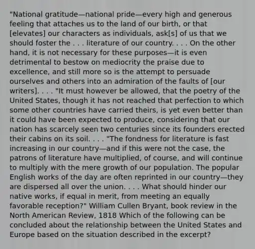 "National gratitude—national pride—every high and generous feeling that attaches us to the land of our birth, or that [elevates] our characters as individuals, ask[s] of us that we should foster the . . . literature of our country. . . . On the other hand, it is not necessary for these purposes—it is even detrimental to bestow on mediocrity the praise due to excellence, and still more so is the attempt to persuade ourselves and others into an admiration of the faults of [our writers]. . . . "It must however be allowed, that the poetry of the United States, though it has not reached that perfection to which some other countries have carried theirs, is yet even better than it could have been expected to produce, considering that our nation has scarcely seen two centuries since its founders erected their cabins on its soil. . . . "The fondness for literature is fast increasing in our country—and if this were not the case, the patrons of literature have multiplied, of course, and will continue to multiply with the mere growth of our population. The popular English works of the day are often reprinted in our country—they are dispersed all over the union. . . . What should hinder our native works, if equal in merit, from meeting an equally favorable reception?" William Cullen Bryant, book review in the North American Review, 1818 Which of the following can be concluded about the relationship between the United States and Europe based on the situation described in the excerpt?