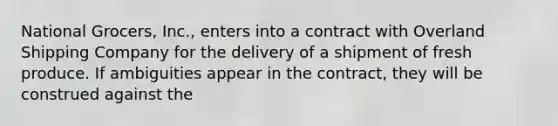 National Grocers, Inc., enters into a contract with Overland Shipping Company for the delivery of a shipment of fresh produce. If ambiguities appear in the contract, they will be construed against the