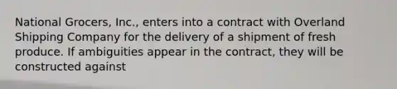 National Grocers, Inc., enters into a contract with Overland Shipping Company for the delivery of a shipment of fresh produce. If ambiguities appear in the contract, they will be constructed against