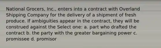 National Grocers, Inc., enters into a contract with Overland Shipping Company for the delivery of a shipment of fresh produce. If ambiguities appear in the contract, they will be construed against the Select one: a. part who drafted the contract b. the party with the greater bargaining power c. promissee d. promisor