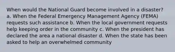 When would the National Guard become involved in a disaster? a. When the Federal Emergency Management Agency (FEMA) requests such assistance b. When the local government requests help keeping order in the community c. When the president has declared the area a national disaster d. When the state has been asked to help an overwhelmed community