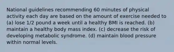 National guidelines recommending 60 minutes of physical activity each day are based on the amount of exercise needed to (a) lose 1/2 pound a week until a healthy BMI is reached. (b) maintain a healthy body mass index. (c) decrease the risk of developing metabolic syndrome. (d) maintain blood pressure within normal levels.