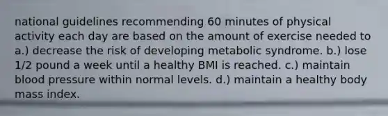 national guidelines recommending 60 minutes of physical activity each day are based on the amount of exercise needed to a.) decrease the risk of developing metabolic syndrome. b.) lose 1/2 pound a week until a healthy BMI is reached. c.) maintain blood pressure within normal levels. d.) maintain a healthy body mass index.