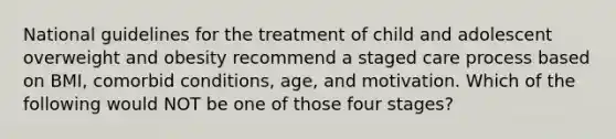 National guidelines for the treatment of child and adolescent overweight and obesity recommend a staged care process based on BMI, comorbid conditions, age, and motivation. Which of the following would NOT be one of those four stages?