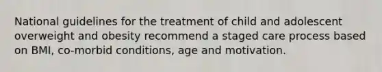 National guidelines for the treatment of child and adolescent overweight and obesity recommend a staged care process based on BMI, co-morbid conditions, age and motivation.