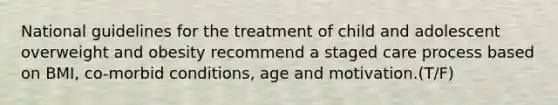 National guidelines for the treatment of child and adolescent overweight and obesity recommend a staged care process based on BMI, co-morbid conditions, age and motivation.(T/F)